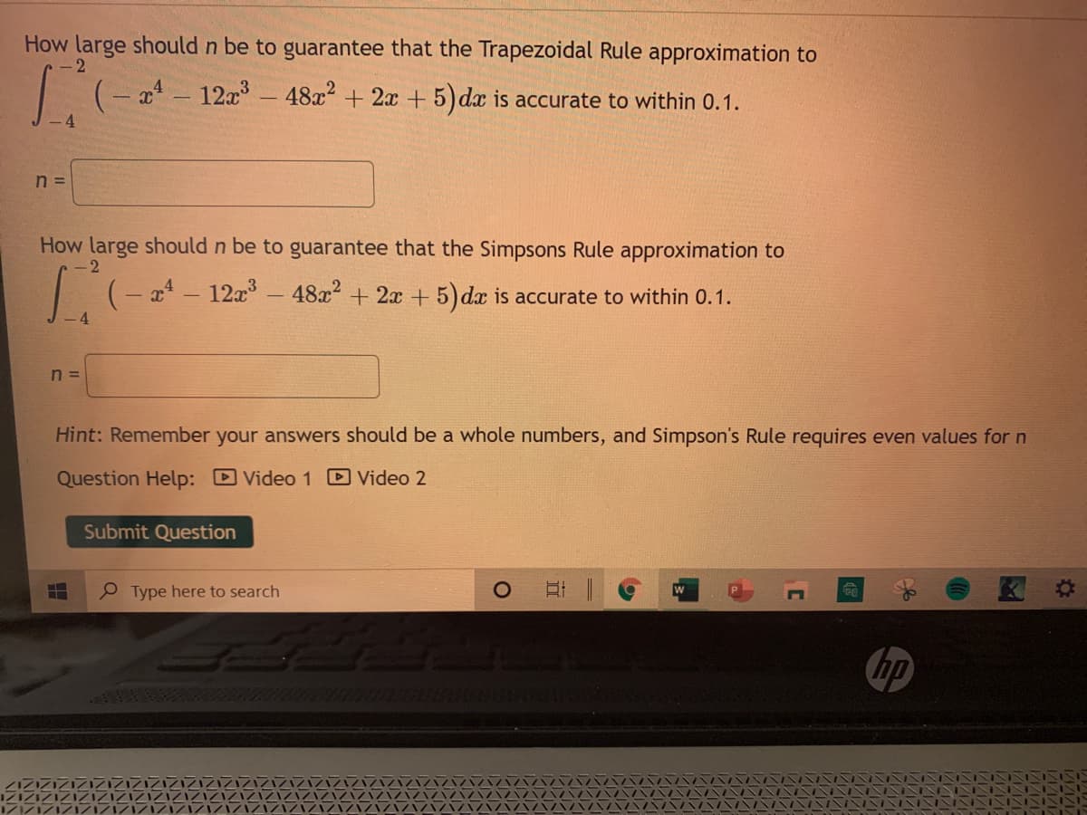 How large should n be to guarantee that the Trapezoidal Rule approximation to
x - 12x- 48x² + 2x + 5) dæ is accurate to within 0.1.
n =
How large should n be to guarantee that the Simpsons Rule approximation to
2
1(-a - 12a - 48z?
+ 2x + 5) dx is accurate to within 0.1.
n =
Hint: Remember your answers should be a whole numbers, and Simpson's Rule requires even values for n
Question Help: Video 1 D Video 2
Submit Question
P Type here to search
hp
