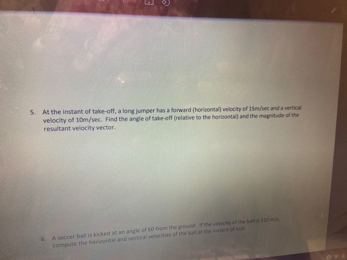 5. At the instant of take-off, a long jumper has a forward (horizontal) velocity of 15m/sec and a vertical
velocity of 1Om/sec. Find the angle of take-off (relative to the horizontal) and the magnitude of the
resultant velocity vector.
6.
A soccer ball is kicked at an angle of 60 from the ground. If the velocity of the ball is 110 m/s,
compute the horizontal and vertical velocities of the ball at the instant of kick.
