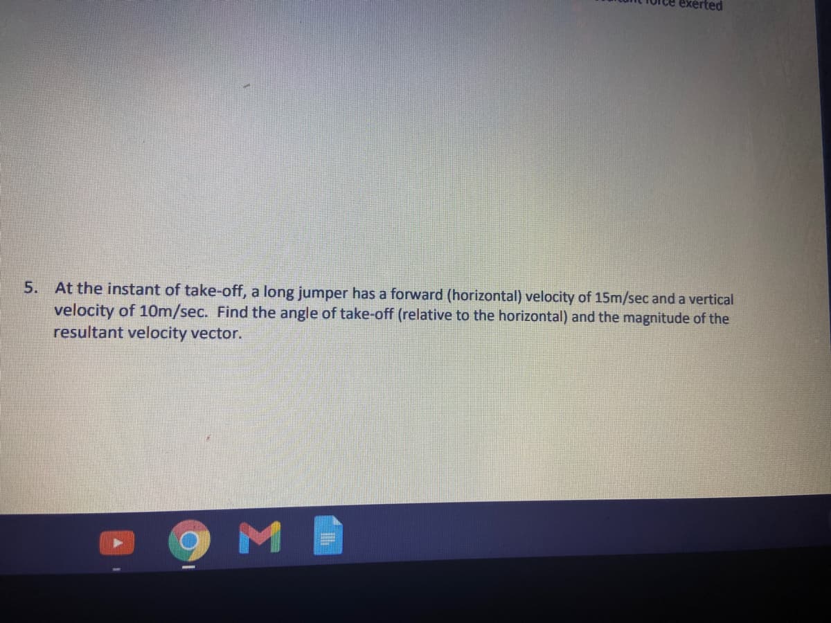 5.
At the instant of take-off, a long jumper has a forward (horizontal) velocity of 15m/sec and a vertical
velocity of 10m/sec. Find the angle of take-off (relative to the horizontal) and the magnitude of the
resultant velocity vector.
9ME
