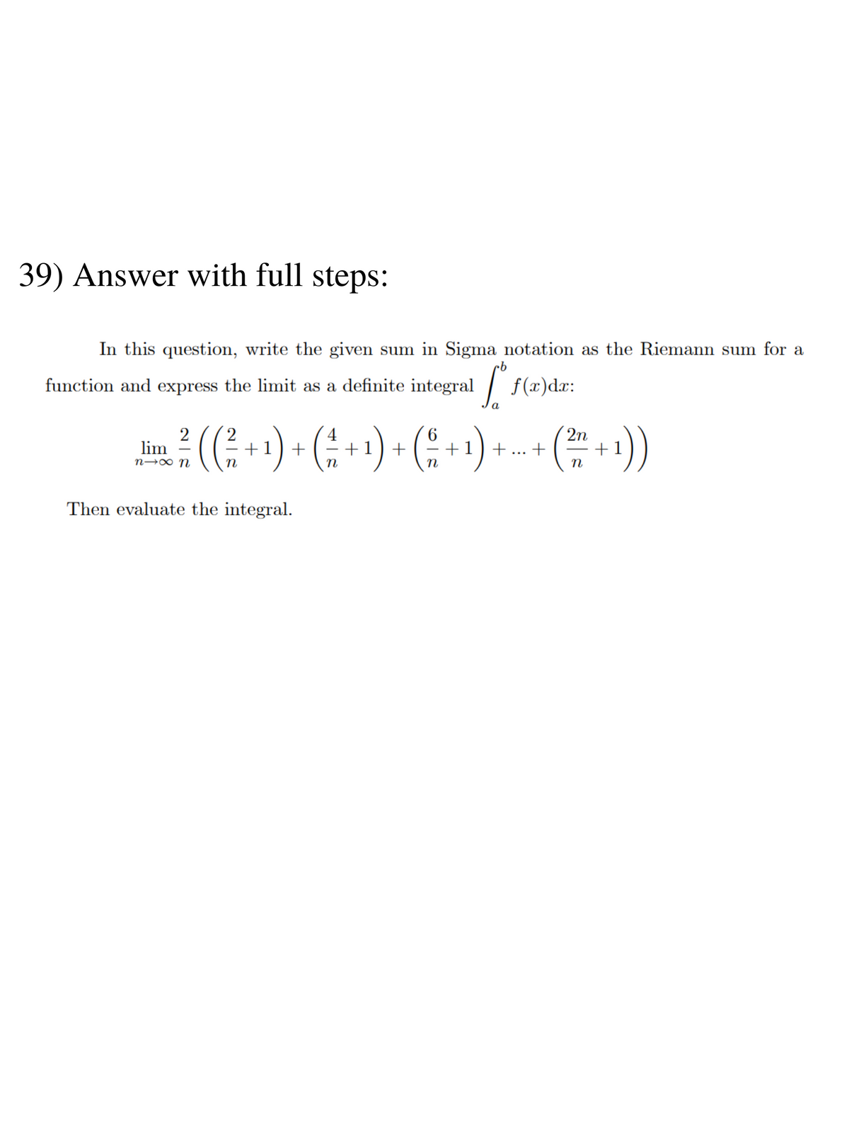 39) Answer with full steps:
In this question, write the given sum in Sigma notation as the Riemann sum for a
function and express the limit as a definite integral
[º
f(x)dx:
2 2
2n
lim
n→∞ N
²/ ( ( ² + ¹ ) + ( ^ + ¹ ) + ( ² + ¹) ++ (² + 1))
n
n
n
n
Then evaluate the integral.