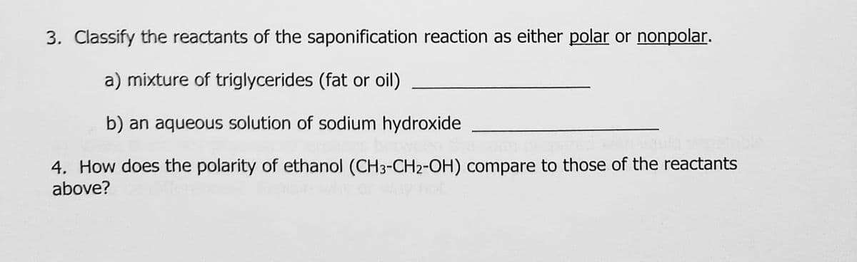 3. Classify the reactants of the saponification reaction as either polar or nonpolar.
a) mixture of triglycerides (fat or oil)
b) an aqueous solution of sodium hydroxide
4. How does the polarity of ethanol (CH3-CH2-OH) compare to those of the reactants
above?