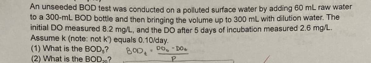 An unseeded BOD test was conducted on a polluted surface water by adding 60 mL raw water
to a 300-mL BOD bottle and then bringing the volume up to 300 mL with dilution water. The
initial DO measured 8.2 mg/L, and the DO after 5 days of incubation measured 2.6 mg/L.
Assume k (note: not k') equals 0.10/day.
BOD - DO - DO
P
(1) What is the BOD5?
(2) What is the BOD?