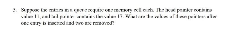 5. Suppose the entries in a queue require one memory cell each. The head pointer contains
value 11, and tail pointer contains the value 17. What are the values of these pointers after
one entry is inserted and two are removed?