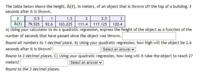 The table below shows the height, h(t), in meters, of an object that is thrown off the top of a building, t
seconds after it is thrown.
t
0.5
1
1.5
2
2.5
3
h(t) 79.525 92.6 103.225 111.4 117.125
120.4
A) Using your calculator to do a quadratic regression, express the height of the object as a function of the
number of seconds that have passed since the object was thrown.
Round all numbers to 1 decimal place. B) Using your quadratic regression, how high will the object be 2.6
seconds after it is thrown?
Select an answer
Round to 3 decimal places. C) Using your quadratic regression, how long will it take the object to reach 27
meters?
Select an answer ✓
Round to the 3 decimal places.