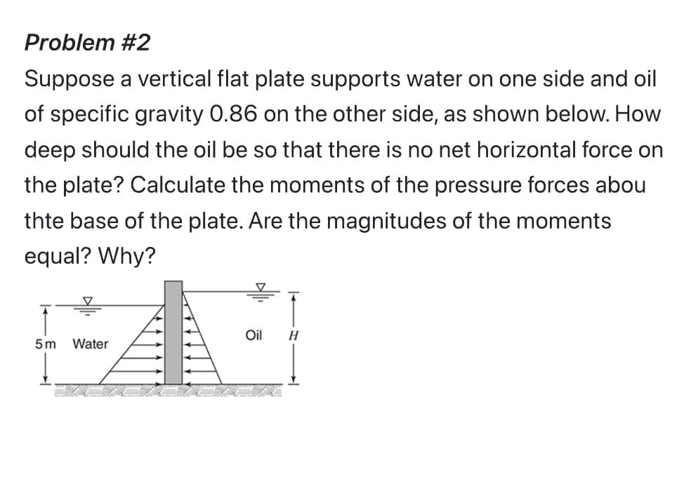 Problem #2
Suppose a vertical flat plate supports water on one side and oil
of specific gravity 0.86 on the other side, as shown below. How
deep should the oil be so that there is no net horizontal force on
the plate? Calculate the moments of the pressure forces abou
thte base of the plate. Are the magnitudes of the moments
equal? Why?
5m Water
Oil H