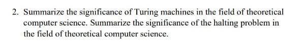 2. Summarize the significance of Turing machines in the field of theoretical
computer science. Summarize the significance of the halting problem in
the field of theoretical computer science.