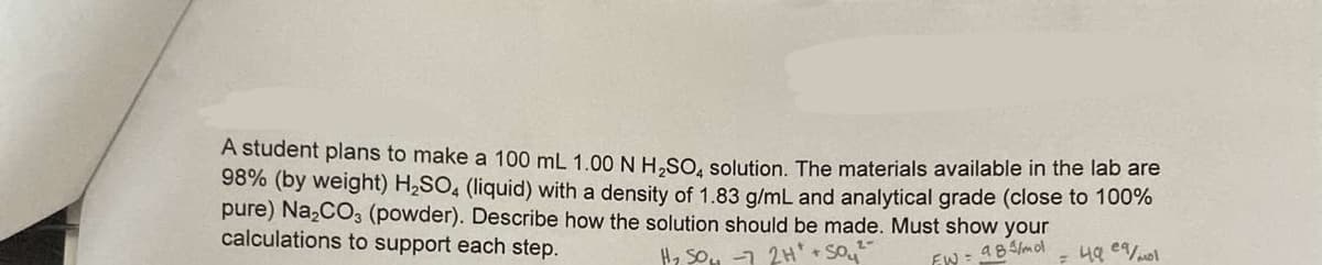 A student plans to make a 100 mL 1.00 N H₂SO4 solution. The materials available in the lab are
98% (by weight) H₂SO4 (liquid) with a density of 1.83 g/mL and analytical grade (close to 100%
pure) Na₂CO3 (powder). Describe how the solution should be made. Must show your
calculations to support each step.
H₂SO4 -7 2H+ +SO₂₂²°
a84/mol
EW=
= 49 eq/mol