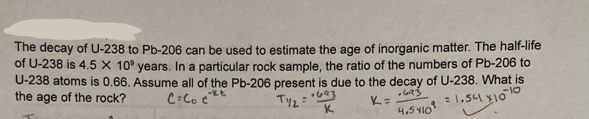 The decay of U-238 to Pb-206 can be used to estimate the age of inorganic matter. The half-life
of U-238 is 4.5 X 10⁹ years. In a particular rock sample, the ratio of the numbers of Pb-206 to
U-238 atoms is 0.66. Assume all of the Pb-206 present is due to the decay of U-238. What is
the age of the rock?
-kt
C=Coe
.693
.693
-10
K=
= 1.54 X10
K
4.5 410
Ty2:
: