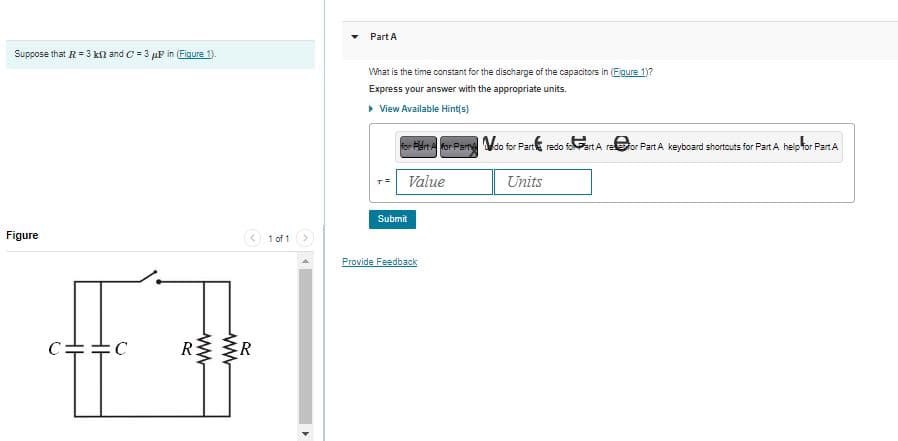 Suppose that R = 3 k2 and C=3 μP in (Figure 1).
Figure
:C
RR
1 of 1
Part A
What is the time constant for the discharge of the capacitors in (Eigure 1)?
Express your answer with the appropriate units.
▸ View Available Hint(s)
for Part A for Party do for Part redo foart A refor Part A keyboard shortcuts for Part A help for Part A
Value
Submit
Provide Feedback
Units