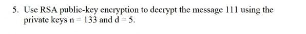 5. Use RSA public-key encryption to decrypt the message 111 using the
private keys n = 133 and d = 5.