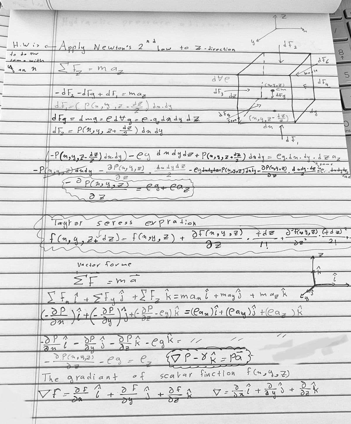 H. Wis
to do the
Jame with
n
an
- Apply Newton's 2
ΣE
= maz
=
- dF₂ -dfg + df = maz
|d F₁ = ( P ( u, y, z _ dz) dm.dy
d F g = dmg = edt g = e.q_dady dz
dE
D(n,y, 2+² ) du dy
nd
Tayt or
Seress
expration
f(~₂9₁ 2+² dz) = f(mgy, z) +
- ma
ā
Law
P(2) eg.
The gradiant
Vf=of ↑
In
to Z-direction
- eg = ez
6 +
бра
LOPA
SP
on ² - dy î - dfk - egk= //
ду
J
of
of n
бу
de
dF3
dz
J +
dfs
dF,
и
- P(1,9, 7-1²) du.dy) - eg d m dydz + P(1,4, 2+0 2 ) dndy = @g.dm. dy.dząz
af (И, У, 7)
IZ
of A
->
7
fr
- Pin y 2) andy_ @P(1, 4, =) Andydz_ @dad de P(4,32) July - P(1,9,2), dady de 20., drodytes
арси, z)
Taz
dz
ap(2₂ y, z)
= egreaz
az
Vactor for me
ΣΕ
A
J
m
[ F₁₂ ₁ + E F y ĵ + [F₂ k=mani + may^³ + may Â
(-³P ) î + (- 3 P ) ^j + ( DP - eg) Â =(Can) î+ (Cay)û +(Ca_ ) Â
J
dy
Spont (m,y,zodz
du
DP-8A = Pa
scavar finction
N
+ (~4+3)
VdFg
df₂
+dz
back
+
ать
d Fu
da²
807
(Y,Z) (dz)
21
f(nyoz)
d
A
d
V = 3 ₂ ² + 2 y ³ + 3 = ²K
ач
↑
î
5
ins