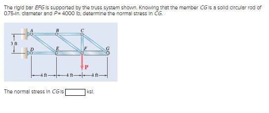 The rigid bar EFG is supported by the truss system shown. Knowing that the member CG is a solid circular rod of
0.75-in. diameter and P= 4000 lb, determine the normal stress in CG.
3 ft
E
The normal stress in CGIs
4 ft
P
ksl.