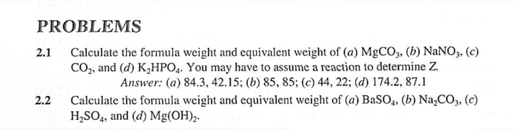 PROBLEMS
Calculate the formula weight and equivalent weight of (a) MgCO3, (b) NaNO3, (c)
CO₂, and (d) K₂HPO4. You may have to assume a reaction to determine Z.
Answer: (a) 84.3, 42.15; (b) 85, 85; (c) 44, 22; (d) 174.2, 87.1
2.1
2.2
Calculate the formula weight and equivalent weight of (a) BaSO4, (b) Na₂CO3, (c)
H₂SO4, and (d) Mg(OH)2.