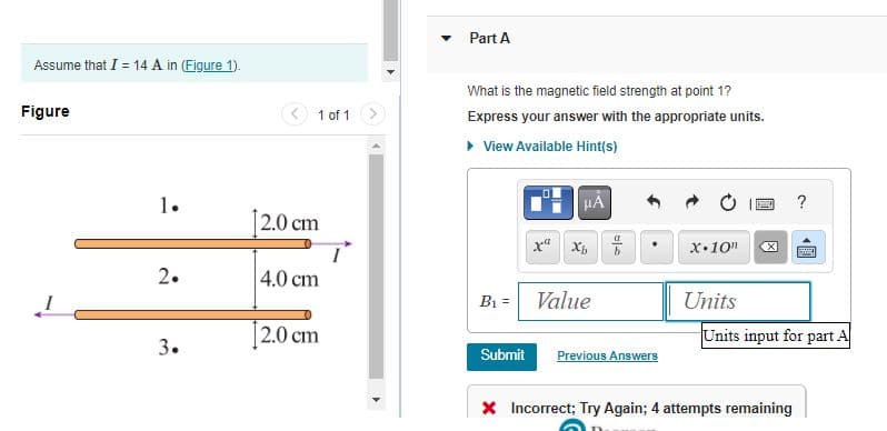 Assume that I = 14 A in (Figure 1).
Figure
1.
2.
3.
1 of 1
[2.0 cm
4.0 cm
2.0 cm
Part A
What is the magnetic field strength at point 1?
Express your answer with the appropriate units.
▸ View Available Hint(s)
B₁ =
Submit
μA
Value
Previous Answers
X.10n
Units
B ?
冈
Units input for part A
* Incorrect; Try Again; 4 attempts remaining