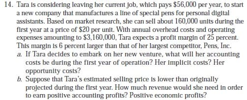 14. Tara is considering leaving her current job, which pays $56,000 per year, to start
a new company that manufactures a line of special pens for personal digital
assistants. Based on market research, she can sell about 160,000 units during the
first year at a price of $20 per unit. With annual overhead costs and operating
expenses amounting to $3,160,000, Tara expects a profit margin of 25 percent.
This margin is 6 percent larger than that of her largest competitor, Pens, Inc.
a. If Tara decides to embark on her new venture, what will her accounting
costs be during the first year of operation? Her implicit costs? Her
opportunity costs?
b. Suppose that Tara's estimated selling price is lower than originally
projected during the first year. How much revenue would she need in order
to earn positive accounting profits? Positive economic profits?