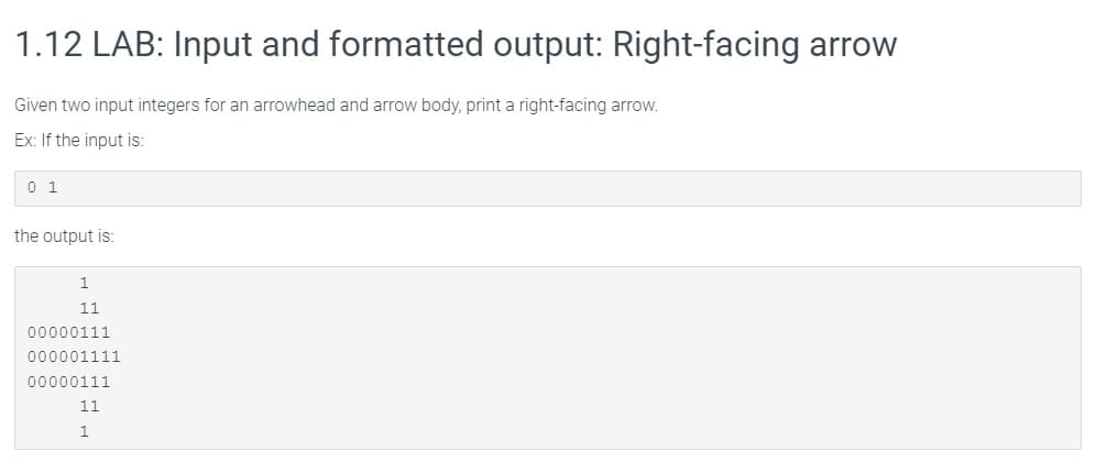 1.12 LAB: Input and formatted output: Right-facing arrow
Given two input integers for an arrowhead and arrow body, print a right-facing arrow.
Ex: If the input is:
0 1
the output is:
1
11
00000111
000001111
00000111
11
1