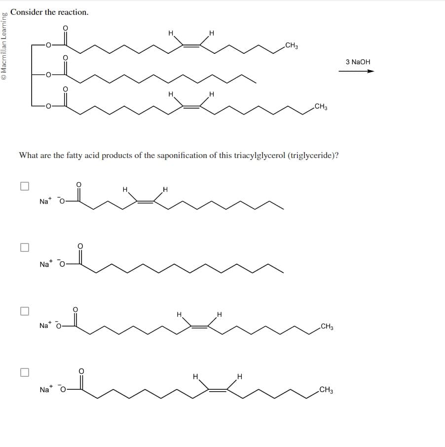 Macmillan Learning
Consider the reaction.
I
CH3
3 NaOH
CH3
What are the fatty acid products of the saponification of this triacylglycerol (triglyceride)?
Na+
Na+
Na+
Na+
H
H
CH3
H
CH3