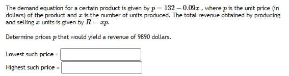 The demand equation for a certain product is given by p = 132 -0.09x, where p is the unit price (in
dollars) of the product and is the number of units produced. The total revenue obtained by producing
and selling a units is given by R = zp.
Determine prices p that would yield a revenue of 9890 dollars.
Lowest such price =
Highest such price =