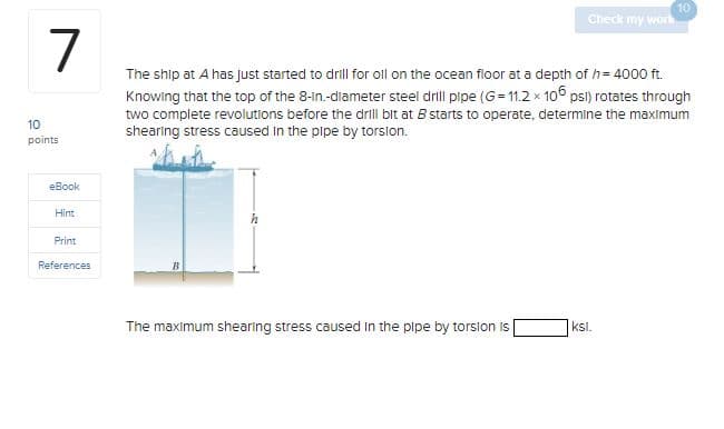 7
10
points
eBook
Hint
Print
References
Check my work
The maximum shearing stress caused in the pipe by torsion is
The ship at A has just started to drill for oll on the ocean floor at a depth of h = 4000 ft.
Knowing that the top of the 8-in.-diameter steel drill pipe (G=11.2 x 106 psl) rotates through
two complete revolutions before the drill bit at B starts to operate, determine the maximum
shearing stress caused in the pipe by torsion.
10
ksl.