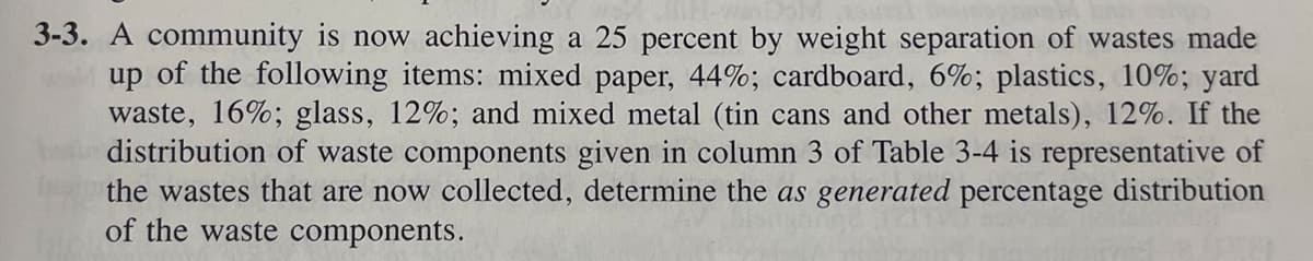 3-3. A community is now achieving a 25 percent by weight separation of wastes made
up of the following items: mixed paper, 44%; cardboard, 6%; plastics, 10%; yard
waste, 16%; glass, 12%; and mixed metal (tin cans and other metals), 12%. If the
distribution of waste components given in column 3 of Table 3-4 is representative of
the wastes that are now collected, determine the as generated percentage distribution
of the waste components.