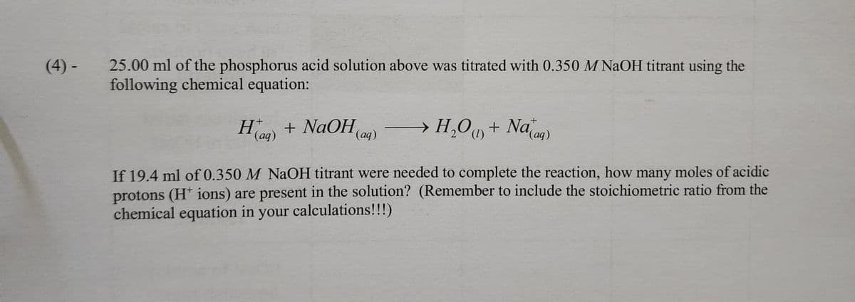 (4) -
25.00 ml of the phosphorus acid solution above was titrated with 0.350 M NaOH titrant using the
following chemical equation:
H) + NaOH(
I (aq)
→ H₂O + Nag)
(1)
(aq)
If 19.4 ml of 0.350 M NaOH titrant were needed to complete the reaction, how many moles of acidic
protons (H+ ions) are present in the solution? (Remember to include the stoichiometric ratio from the
chemical equation in your calculations!!!)