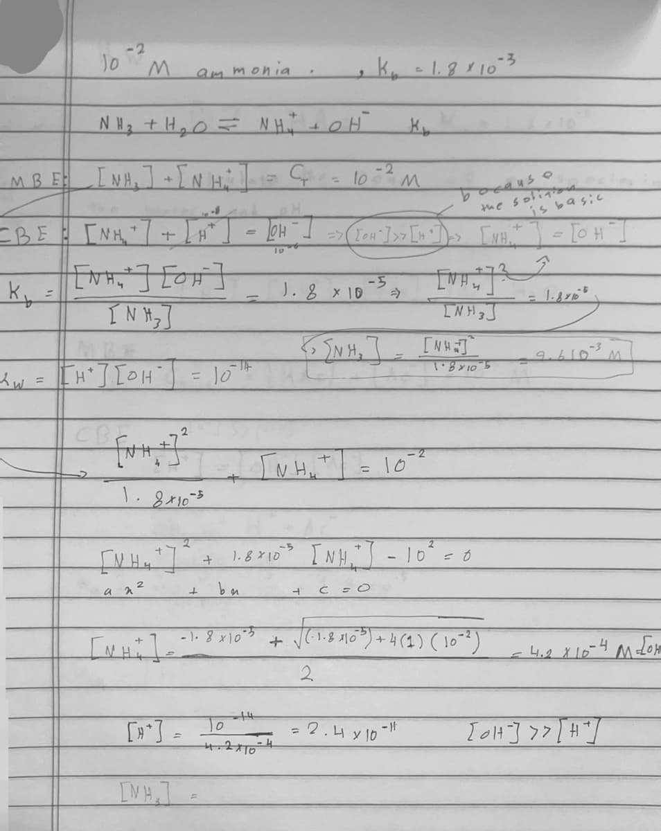 10
-2
K
=
M
MBE [NH,]+[N H₂ ]
INH, HÌNH
NH, tHeo= Nhĩ CH
+
+
[NH₂+ ] [OH-]
[NH₂]
xw = [H" ] [OH"] = 10 th
CBF
ammonia
=BE = [NH₂"] + [A²] = [H ² ] >> (Tou"}]>> [s] => [XH," ] = [OH".
because
the solitions
is basic
[NH.
an ²
2
1.8x10-5
[MH]
2
+
+
be
1.8 × 10
14
= C₁ = 10² M
0
4.2x10
1.8 x 10
+
Гинит
K₁ = 1.8 × 10-3
4
-5
INH
[{um, ] [MUN]
1.8×10 5
=
K₂
C = O
-2
10""
[NH₂²] = 10² = 0
-1- 8 x 10²5 + √(1-8 4160²³) + 4 (1) (10²²)
V
2
2.4 x 10-1
= 1.8×105
9.610
-4
= 4.2 X 10²
[OH-] >> [#²]
M