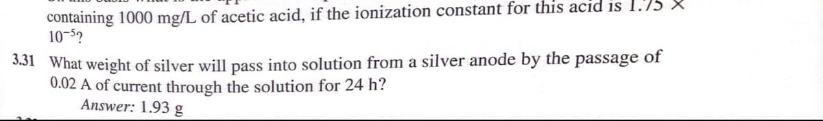 containing 1000 mg/L of acetic acid, if the ionization constant for this acid is 1.75 X
10-52
3.31 What weight of silver will pass into solution from a silver anode by the passage of
0.02 A of current through the solution for 24 h?
Answer: 1.93 g