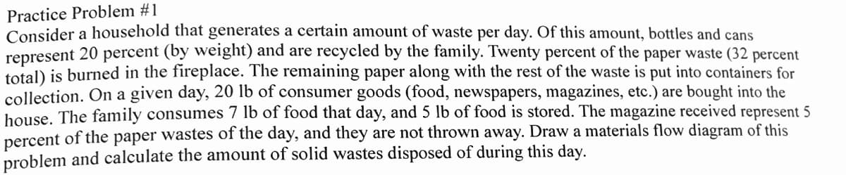 Practice Problem #1
Consider a household that generates a certain amount of waste per day. Of this amount, bottles and cans
represent 20 percent (by weight) and are recycled by the family. Twenty percent of the paper waste (32 percent
total) is burned in the fireplace. The remaining paper along with the rest of the waste is put into containers for
collection. On a given day, 20 lb of consumer goods (food, newspapers, magazines, etc.) are bought into the
house. The family consumes 7 lb of food that day, and 5 lb of food is stored. The magazine received represent 5
percent of the paper wastes of the day, and they are not thrown away. Draw a materials flow diagram of this
problem and calculate the amount of solid wastes disposed of during this day.