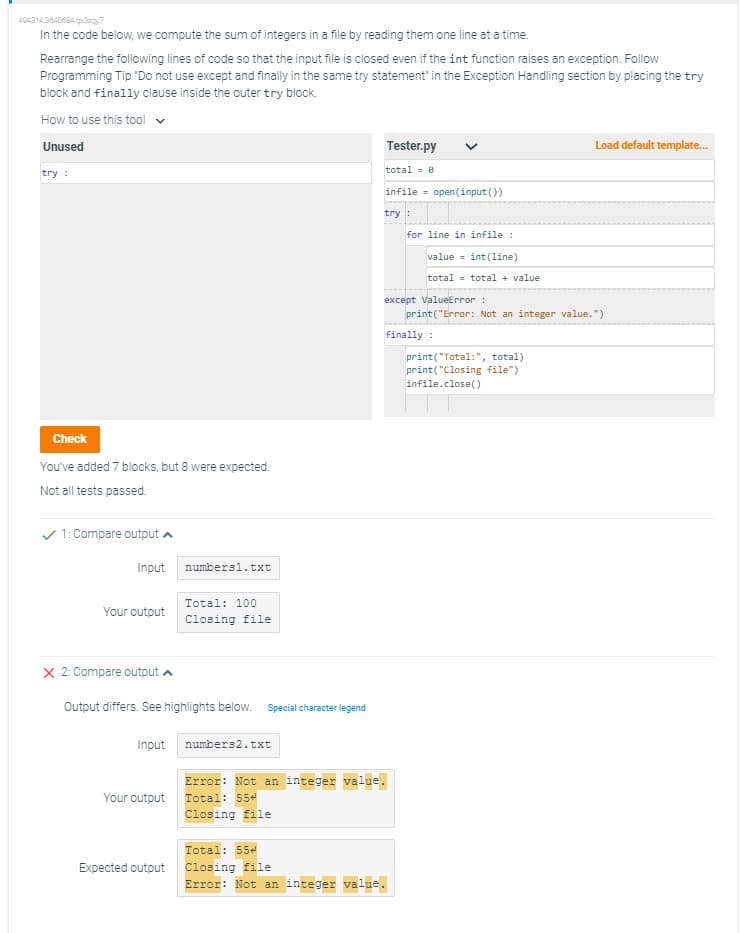 4043143640684x3y7
In the code below, we compute the sum of integers in a file by reading them one line at a time.
Rearrange the following lines of code so that the input file is closed even if the int function raises an exception. Follow
Programming Tip "Do not use except and finally in the same try statement" in the Exception Handling section by placing the try
block and finally clause inside the outer try block.
How to use this tool
Unused
try :
Check
You've added 7 blocks, but 8 were expected.
Not all tests passed.
1: Compare output
Input
Your output
X 2: Compare output
Input
Output differs. See highlights below. Special character legend
Your output
numbers1.txt
Expected output
Total: 100
Closing file
numbers2.txt
Tester.py
total = 0
infile open (input())
try:
Total: 554
Closing file
Error: Not an integer value.
except ValueError :
Error: Not an integer value.
Total: 554
Closing file
for line in infile :
value = int(line)
total= total + value
finally :
print("Error: Not an integer value.")
Load default template...
print("Total:", total)
print("Closing file")
infile.close()