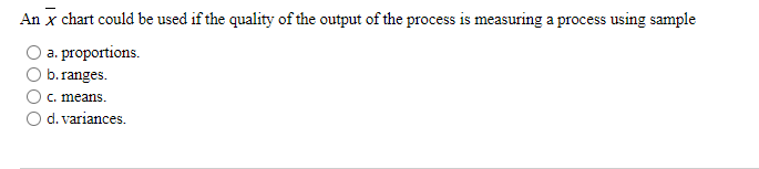 An x chart could be used if the quality of the output of the process is measuring a process using sample
a. proportions.
b.ranges.
c. means.
O d. variances.