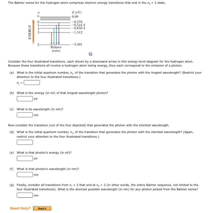 The Balmer series for the hydrogen atom comprises electron energy transitions that end in the n,- 2 state.
E (eV)
0.00
-0.378
-0.544 2
-0.850 4
-1.512
-3.401
Balmer
series
Consider the four illustrated transitions, each shown by a downward arrow in this energy-level diagram for the hydrogen atom.
Because these transitions all involve a hydrogen atom losing energy, they each correspond to the emission of a photon.
(a) What is the initial quantum number, n, of the transition that generates the photon with the longest wavelength? (Restrict your
attention to the four illustrated transitions.)
(b) What is the energy (in ev) of that longest-wavelength photon?
ev
(c) What is its wavelength (in nm)?
nm
Now consider the transition (out of the four depicted) that generates the photon with the shortest wavelength.
(d) What is the initial quantum number, n, of the transition that generates the photon with the shortest wavelength? (Again,
restrict your attention to the four illustrated transitions.)
(e) What is that photon's energy (in ev)?
ev
(f) What is that photon's wavelength (in nm)?
nm
(9) Finally, consider all transitions from n, > 2 that end at n,- 2 (in other words, the entire Balmer sequence, not limited to the
four illustrated transitions). What is the shortest possible wavelength (in nm) for any photon picked from the Balmer series?
nm
Need Help?
Read it
ENERGY
