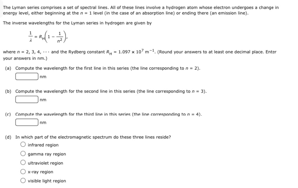 The Lyman series comprises a set of spectral lines. All of these lines involve a hydrogen atom whose electron undergoes a change in
energy level, either beginning at the n = 1 level (in the case of an absorption line) or ending there (an emission line).
The inverse wavelengths for the Lyman series in hydrogen are given by
1 -
where n = 2, 3, 4, and the Rydberg constant R, = 1.097 x 107 m-1. (Round your answers to at least one decimal place. Enter
your answers in nm.)
(a) Compute the wavelength for the first line in this series (the line corresponding to n = 2).
nm
(b) Compute the wavelength for the second line in this series (the line corresponding to n = 3).
nm
(c) Compute the wavelength for the third line in this series (the line corresponding to n = 4).
nm
(d) In which part of the electromagnetic spectrum do these three lines reside?
O infrared region
O gamma ray region
O ultraviolet region
O x-ray region
O visible light region
