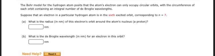 The Bohr model for the hydrogen atom posits that the atom's electron can only occupy circular orbits, with the circumference of
each orbit containing an integral number of de Broglie wavelengths.
Suppose that an electron in a particular hydrogen atom is in the sixth excited orbit, corresponding to n - 7.
(a) What is the radius (in nm) of this electron's orbit around the atom's nudeus (a proton)?
nm
(b) What is the de Broglie wavelength (in nm) for an electron in this orbit?
nm
Need Help?
Read It
