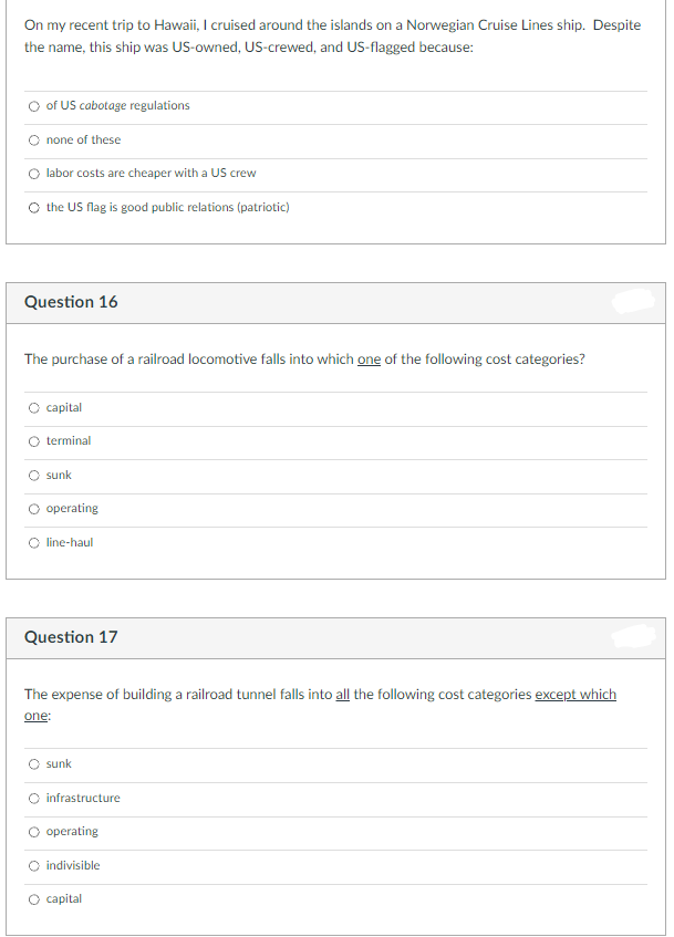 On my recent trip to Hawaii, I cruised around the islands on a Norwegian Cruise Lines ship. Despite
the name, this ship was US-owned, US-crewed, and US-flagged because:
of US cabotage regulations
none of these
O labor costs are cheaper with a US crew
O the US flag is good public relations (patriotic)
Question 16
The purchase of a railroad locomotive falls into which one of the following cost categories?
capital
terminal
sunk
operating
line-haul
Question 17
The expense of building a railroad tunnel falls into all the following cost categories except which
one:
sunk
infrastructure
operating
O indivisible
O capital