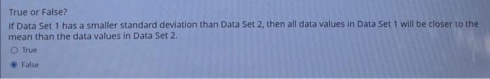 True or False?
If Data Set 1 has a smaller standard deviation than Data Set 2, then all data values in Data Set 1 will be closer to the
mean than the data values in Data Set 2.
O True
False