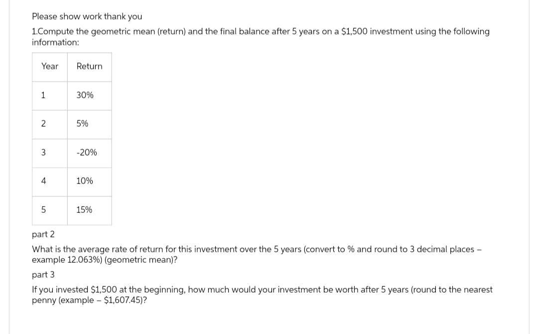 Please show work thank you
1.Compute the geometric mean (return) and the final balance after 5 years on a $1,500 investment using the following
information:
Year
1
2
3
4
5
Return
30%
5%
-20%
10%
15%
part 2
What is the average rate of return for this investment over the 5 years (convert to % and round to 3 decimal places -
example 12.063%) (geometric mean)?
part 3
If you invested $1,500 at the beginning, how much would your investment be worth after 5 years (round to the nearest
penny (example - $1,607.45)?