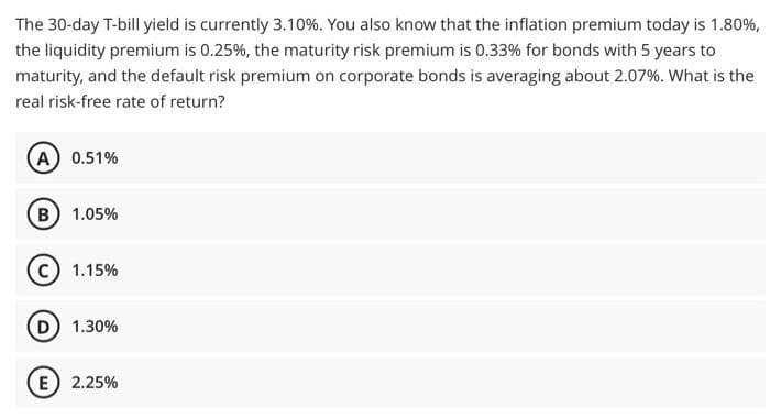 The 30-day T-bill yield is currently 3.10%. You also know that the inflation premium today is 1.80%,
the liquidity premium is 0.25%, the maturity risk premium is 0.33% for bonds with 5 years to
maturity, and the default risk premium on corporate bonds is averaging about 2.07%. What is the
real risk-free rate of return?
(A) 0.51%
B) 1.05%
1.15%
D) 1.30%
E 2.25%