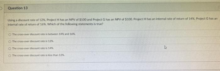 Question 13
Using a discount rate of 12%, Project H has an NPV of $100 and Project G has an NPV of $100. Project H has an internal rate of return of 14%, Project G has an
internal rate of return of 16%. Which of the following statements is true?
O The cross-over discount rate is between 14% and 16%.
The cross-over discount rate is 12%
O The cross-over discount rate is 14%
The cross-over discount rate is less than 12%.