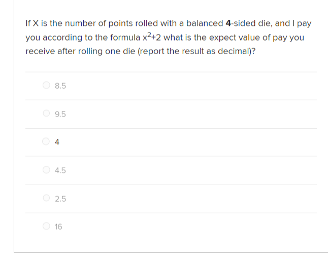 If X is the number of points rolled with a balanced 4-sided die, and I pay
you according to the formula x²+2 what is the expect value of pay you
receive after rolling one die (report the result as decimal)?
8.5
9.5
4
4.5
2.5
16