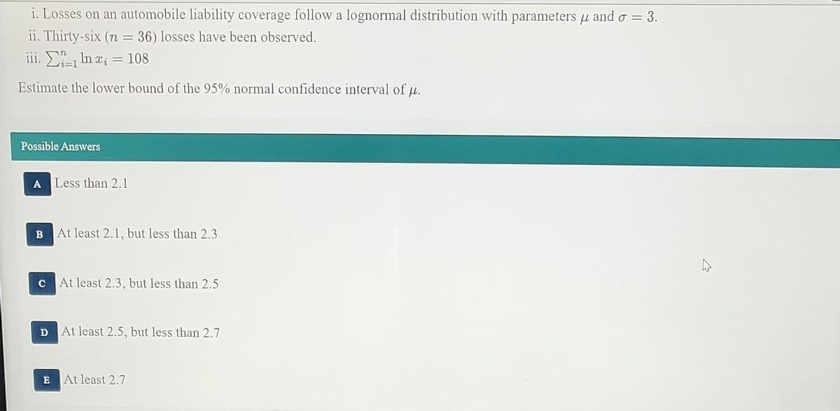 i. Losses on an automobile liability coverage follow a lognormal distribution with parameters and o = 3.
μl
ii. Thirty-six (n = 36) losses have been observed.
iii.
ln x; = 108
Estimate the lower bound of the 95% normal confidence interval of u.
Possible Answers
A
B
C
D
Less than 2.1
At least 2.1, but less than 2.3
At least 2.3, but less than 2.5
At least 2.5, but less than 2.7
E At least 2.7
4