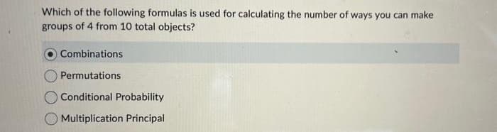 Which of the following formulas is used for calculating the number of ways you can make
groups of 4 from 10 total objects?
Combinations
Permutations
Conditional Probability
Multiplication Principal