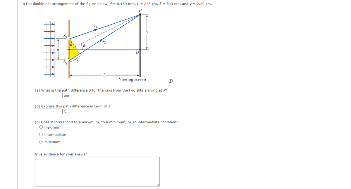 In the double-slit arrangement of the figure below, d = 0.150 mm, L = 228 cm, λ = 643 nm, and y = 2.20 cm.
P
—2—
Sq
8
"
Viewing screen
(a) What is the path difference & for the rays from the two slits arriving at P?
μm
O intermediate
O minimum
72
(b) Express this path difference in term of 2.
2
Give evidence for your answer
(c) Does P correspond to a maximum, to a minimum, or an intermediate condition?
O maximum
Ⓡ