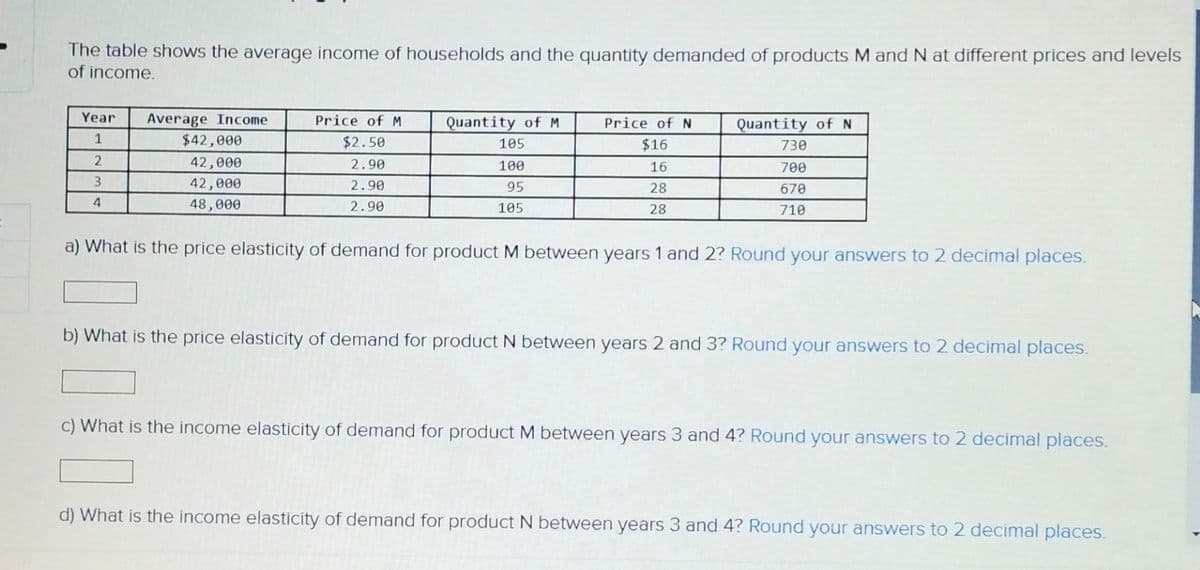 The table shows the average income of households and the quantity demanded of products M and N at different prices and levels
of income.
Year
Average Income
Quantity of M
105
Price of M
$2.50
2.90
1
Quantity of N
730
$42,000
Price of N
$16
16
2
42,000
700
100
95
3
42,000
2.90
28
670
4
48,000
2.90
105
28
710
a) What is the price elasticity of demand for product M between years 1 and 2? Round your answers to 2 decimal places.
b) What is the price elasticity of demand for product N between years 2 and 3? Round your answers to 2 decimal places.
c) What is the income elasticity of demand for product M between years 3 and 4? Round your answers to 2 decimal places.
d) What is the income elasticity of demand for product N between years 3 and 4? Round your answers to 2 decimal places.