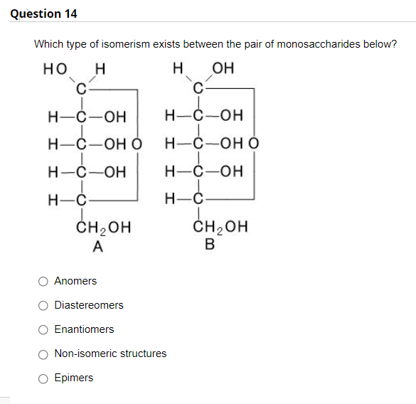 Question 14
Which type of isomerism exists between the pair of monosaccharides below?
но
H
OH
Н-С—ОН
Н-С —ОН
Н-С—ОН О
Н-С —оН О
Н-С—ОН
Н-С —ОН
H-Ć-
H-Ć
ČH2OH
A
ČH2 OH
B
O Anomers
O Diastereomers
Enantiomers
O Non-isomeric structures
Epimers
