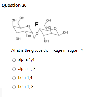 Question 20
он
OH OH
OH
F
\HỌ
LOH
он
OH
он
What is the glycosidic linkage in sugar F?
O alpha 1,4
O alpha 1, 3
O beta 1,4
O beta 1, 3
