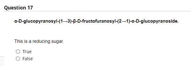 Question 17
a-D-glucopyranosyl-(1–3)-ß-D-fructofuranosyl-(2–1)-a-D-glucopyranoside.
This is a reducing sugar.
True
False
