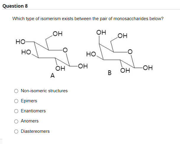 Question 8
Which type of isomerism exists between the pair of monosaccharides below?
он
он
но
HO
но.
но.
-OH
HO-
он
A
ÓH
Non-isomeric structures
O Epimers
Enantiomers
Anomers
Diastereomers
