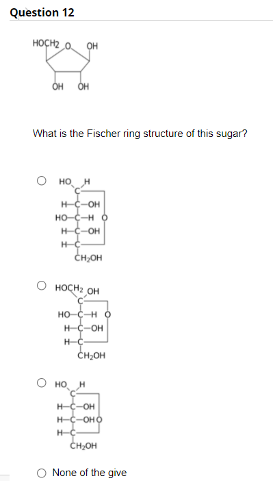 Question 12
HOCH2 0 OH
он он
What is the Fischer ring structure of this sugar?
но н
H-C-OH
HO-C-H Ó
H-C-OH
ČH2OH
HOCH2 OH
HO-C-H Ó
H-C-OH
H-C-
ČH2OH
О но,
H-C-OH
H-C-OHO
CH;OH
None of the give
