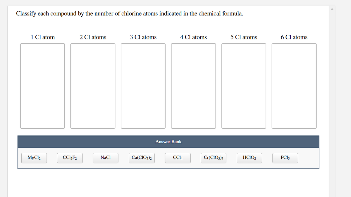 Classify each compound by the number of chlorine atoms indicated in the chemical formula.
1 Cl atom
2 Cl atoms
3 Cl atoms
4 Cl atoms
5 Cl atoms
6 Cl atoms
Answer Bank
MgCl2
CCHF2
NaCl
Ca(CIO3)2
CCI4
Cr(CIO3)3
HCIO2
PCI5
