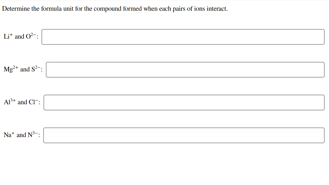 Determine the formula unit for the compound formed when each pairs of ions interact.
Lit and O?-:
Mg²+ and S?-:
Al3+ and Cl¯:
Na+ and N3-:
